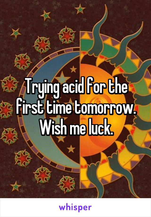 Trying acid for the first time tomorrow. Wish me luck.