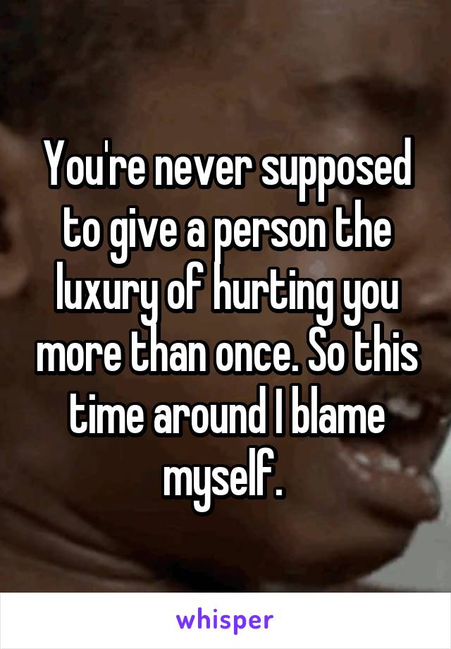 You're never supposed to give a person the luxury of hurting you more than once. So this time around I blame myself. 