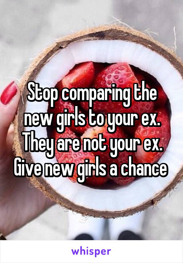 Stop comparing the new girls to your ex. They are not your ex. Give new girls a chance 