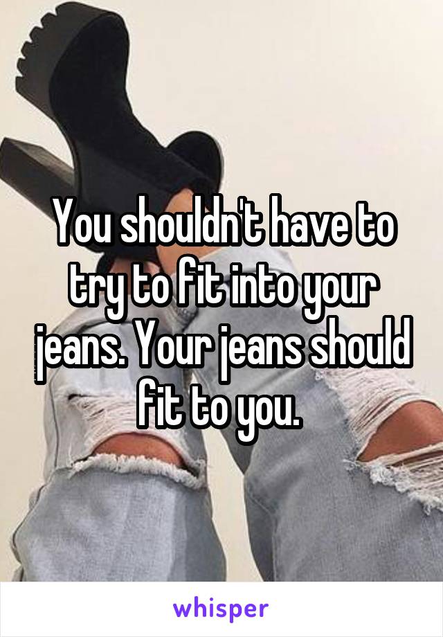 You shouldn't have to try to fit into your jeans. Your jeans should fit to you. 