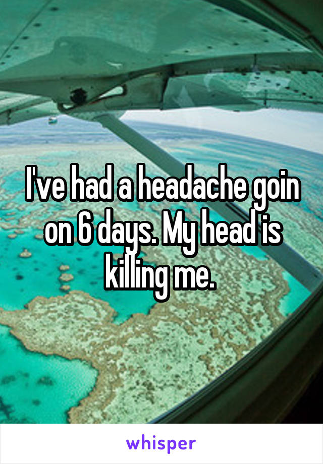 I've had a headache goin on 6 days. My head is killing me. 