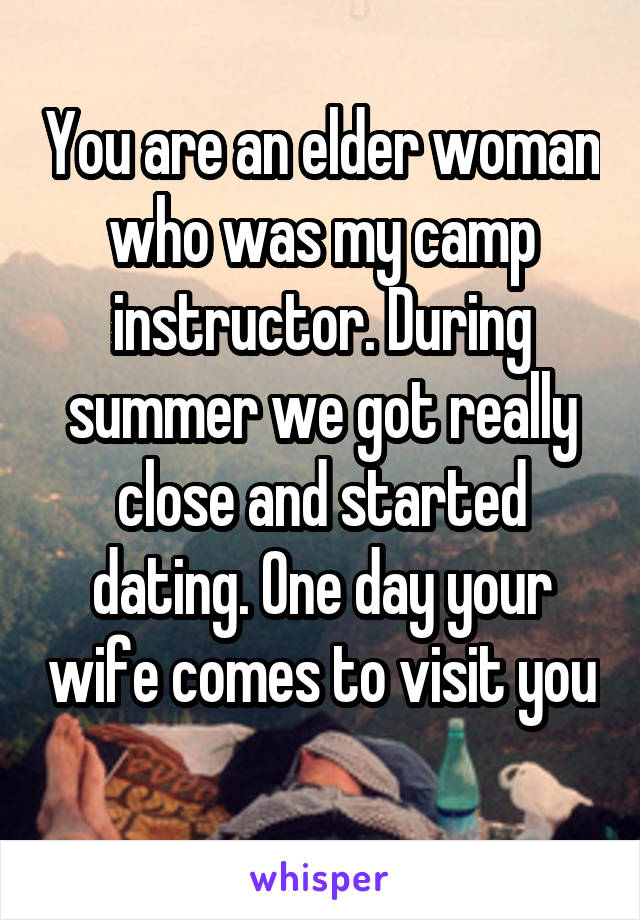 You are an elder woman who was my camp instructor. During summer we got really close and started dating. One day your wife comes to visit you 