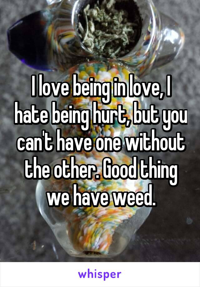 I love being in love, I hate being hurt, but you can't have one without the other. Good thing we have weed.