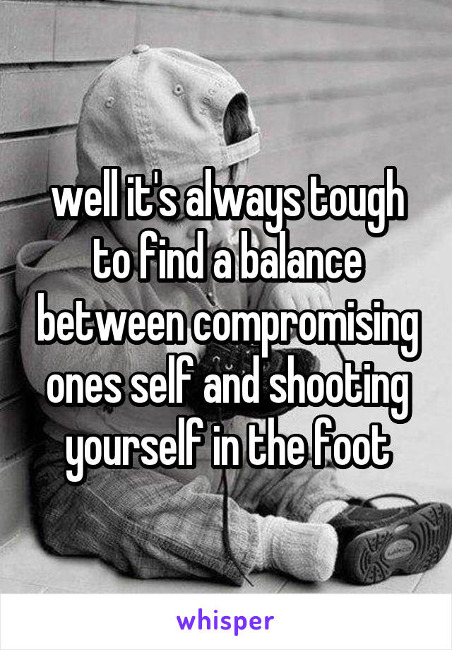 well it's always tough to find a balance between compromising ones self and shooting yourself in the foot