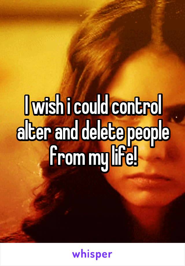 I wish i could control alter and delete people from my life!