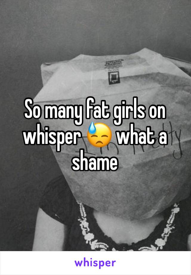 So many fat girls on whisper 😓 what a shame 