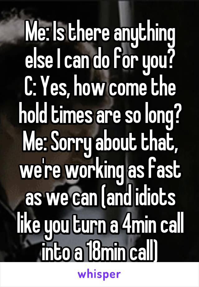 Me: Is there anything else I can do for you?
C: Yes, how come the hold times are so long?
Me: Sorry about that, we're working as fast as we can (and idiots like you turn a 4min call into a 18min call)