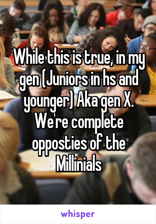 While this is true, in my gen (Juniors in hs and younger) Aka gen X. We're complete opposties of the Millinials