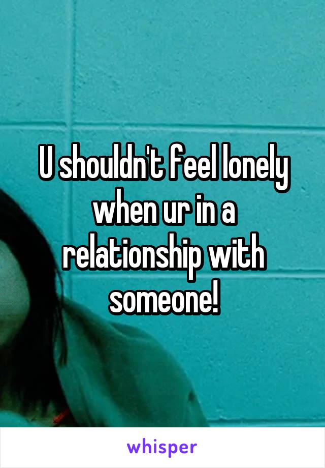 U shouldn't feel lonely when ur in a relationship with someone!