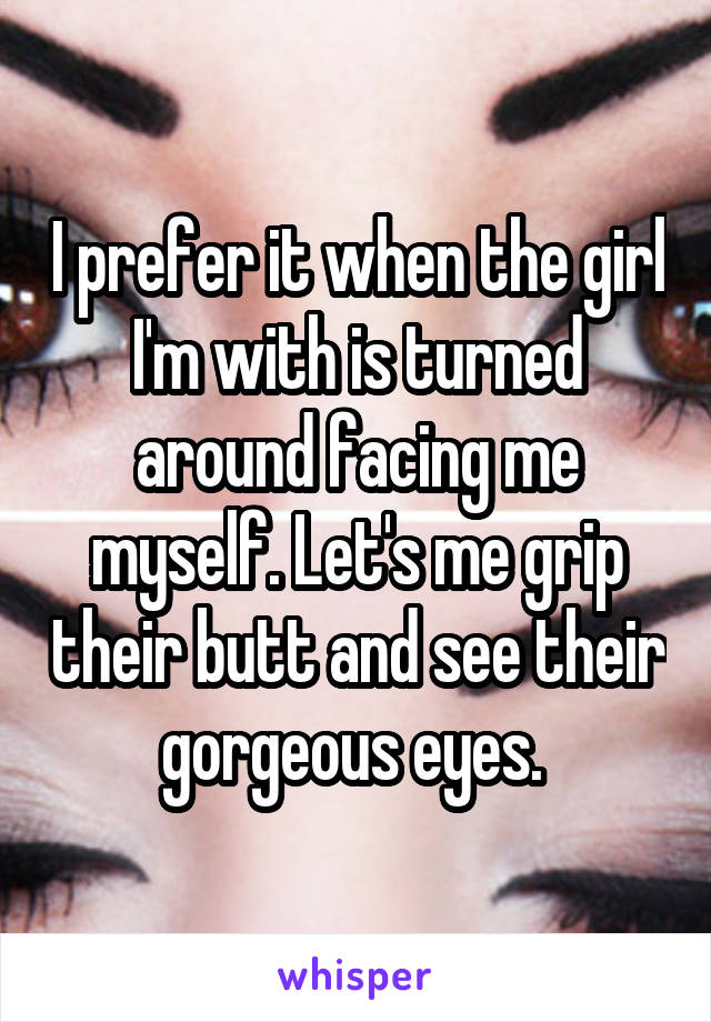 I prefer it when the girl I'm with is turned around facing me myself. Let's me grip their butt and see their gorgeous eyes. 