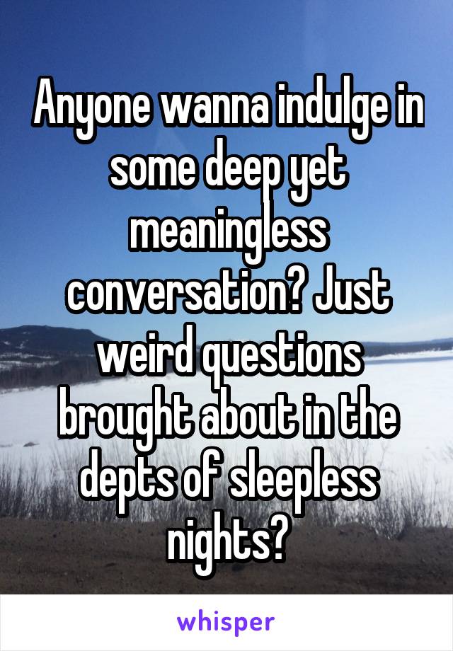 Anyone wanna indulge in some deep yet meaningless conversation? Just weird questions brought about in the depts of sleepless nights?