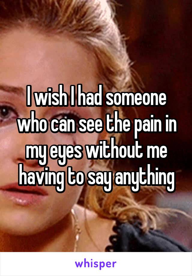 I wish I had someone who can see the pain in my eyes without me having to say anything