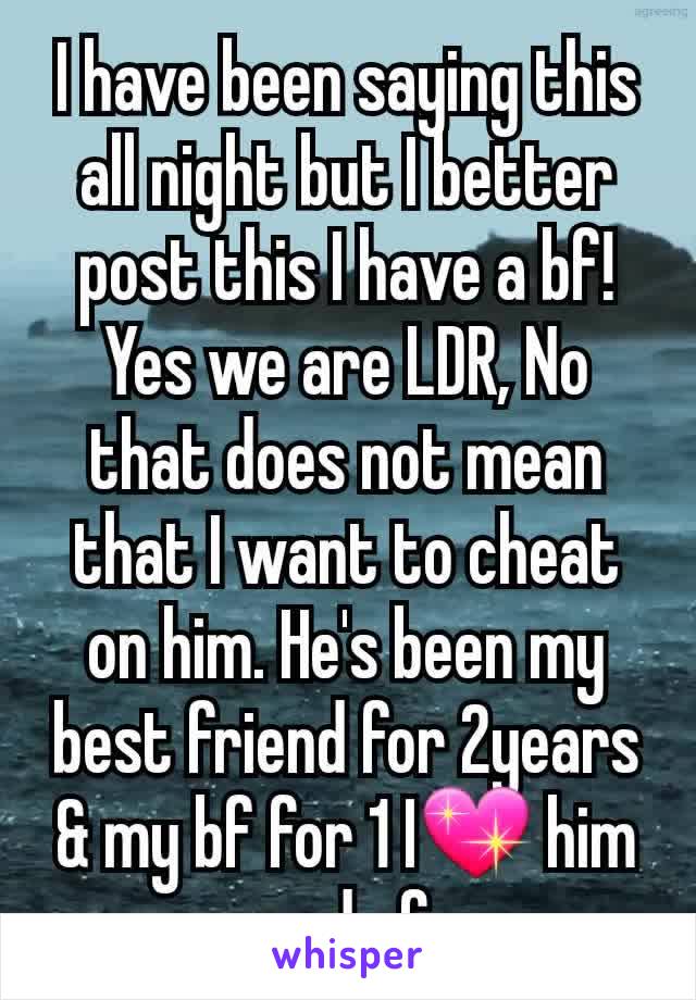 I have been saying this all night but I better post this I have a bf!Yes we are LDR, No that does not mean that I want to cheat on him. He's been my best friend for 2years & my bf for 1 I💖 him end of