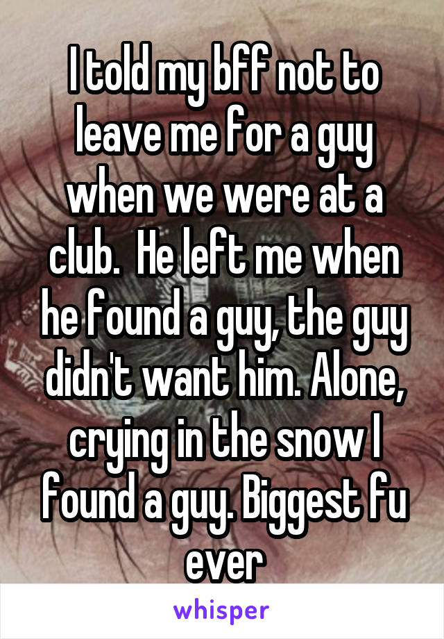 I told my bff not to leave me for a guy when we were at a club.  He left me when he found a guy, the guy didn't want him. Alone, crying in the snow I found a guy. Biggest fu ever