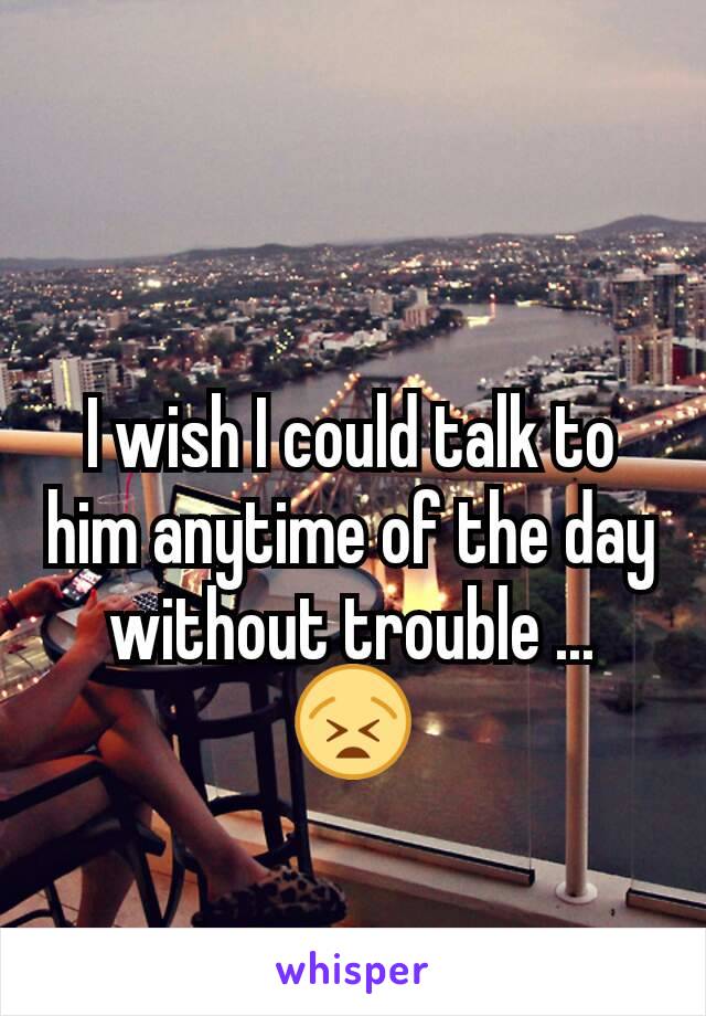 I wish I could talk to him anytime of the day without trouble ... 😫