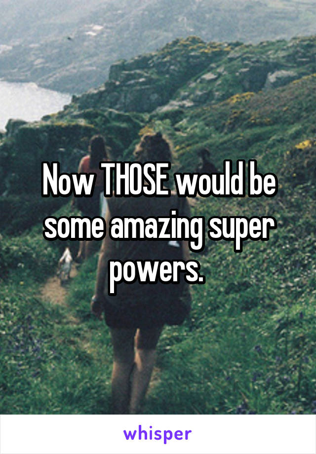 Now THOSE would be some amazing super powers. 