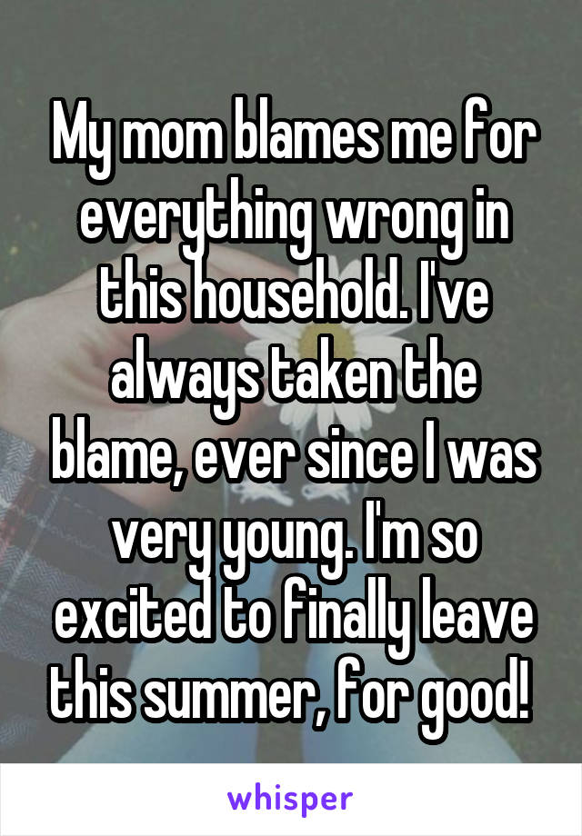My mom blames me for everything wrong in this household. I've always taken the blame, ever since I was very young. I'm so excited to finally leave this summer, for good! 