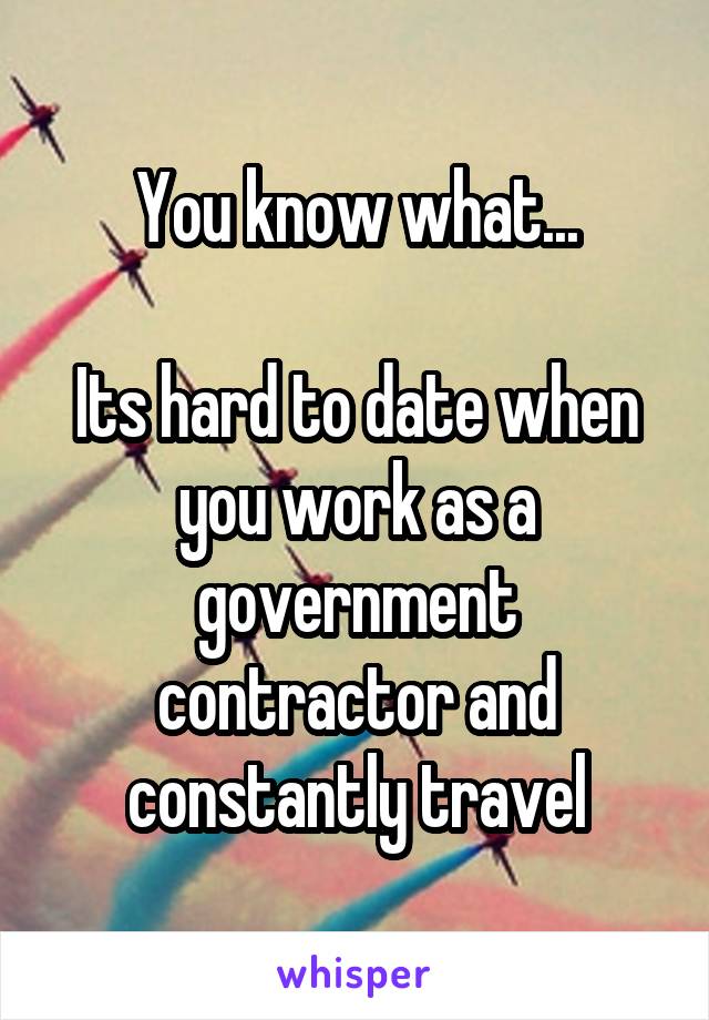 You know what...

Its hard to date when you work as a government contractor and constantly travel