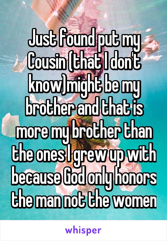 Just found put my Cousin (that I don't know)might be my brother and that is more my brother than the ones I grew up with because God only honors the man not the women