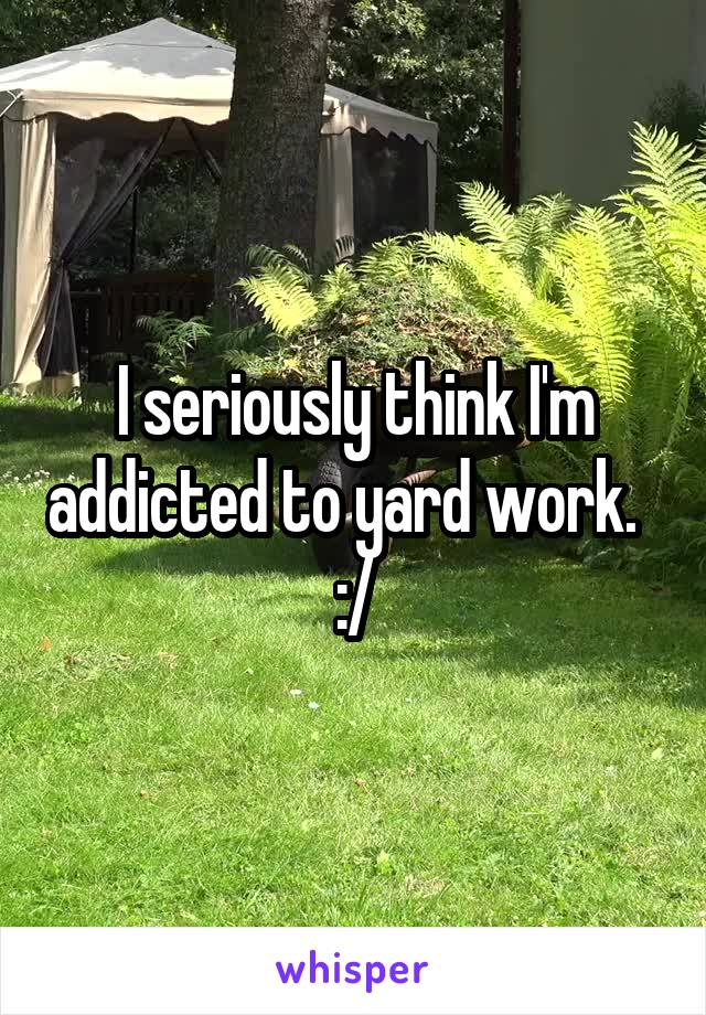 I seriously think I'm addicted to yard work.  
:/