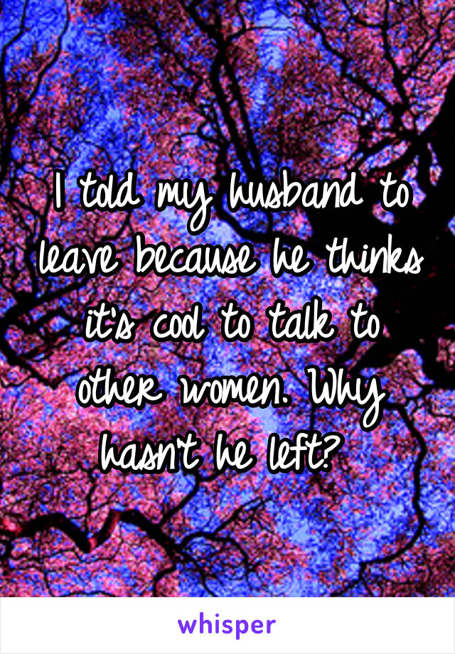 I told my husband to leave because he thinks it's cool to talk to other women. Why hasn't he left? 