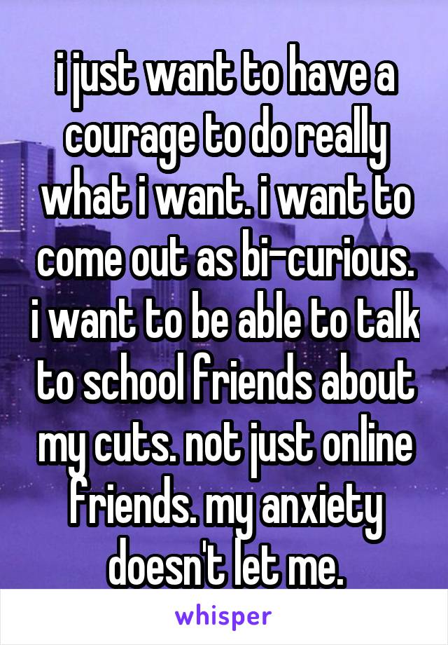 i just want to have a courage to do really what i want. i want to come out as bi-curious. i want to be able to talk to school friends about my cuts. not just online friends. my anxiety doesn't let me.