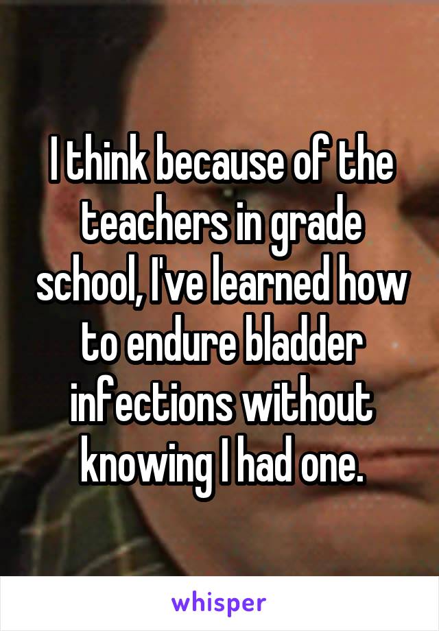 I think because of the teachers in grade school, I've learned how to endure bladder infections without knowing I had one.