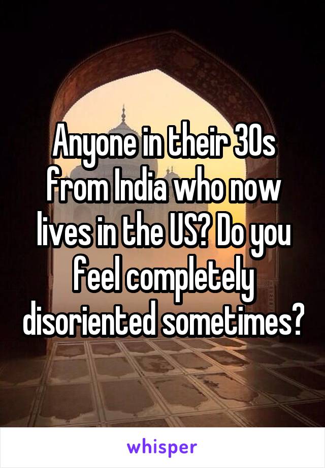 Anyone in their 30s from India who now lives in the US? Do you feel completely disoriented sometimes?