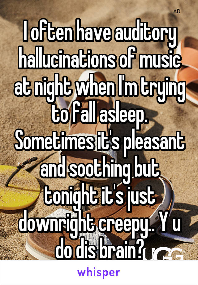 I often have auditory hallucinations of music at night when I'm trying to fall asleep. Sometimes it's pleasant and soothing but tonight it's just downright creepy.. Y u do dis brain?