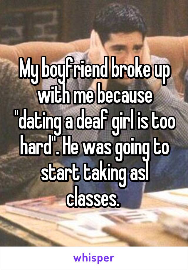 My boyfriend broke up with me because "dating a deaf girl is too hard". He was going to start taking asl classes. 