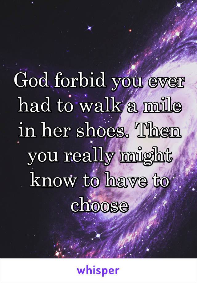 God forbid you ever had to walk a mile in her shoes. Then you really might know to have to choose