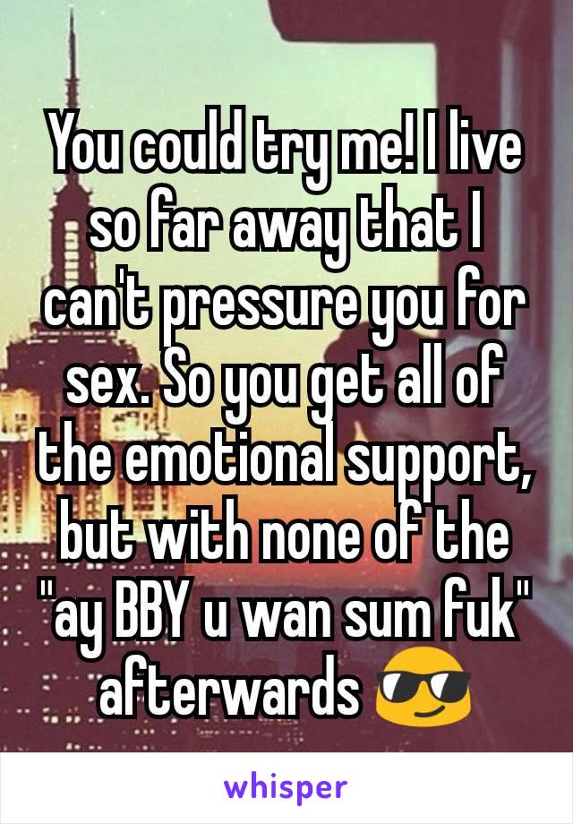 You could try me! I live so far away that I can't pressure you for sex. So you get all of the emotional support, but with none of the "ay BBY u wan sum fuk" afterwards ðŸ˜Ž
