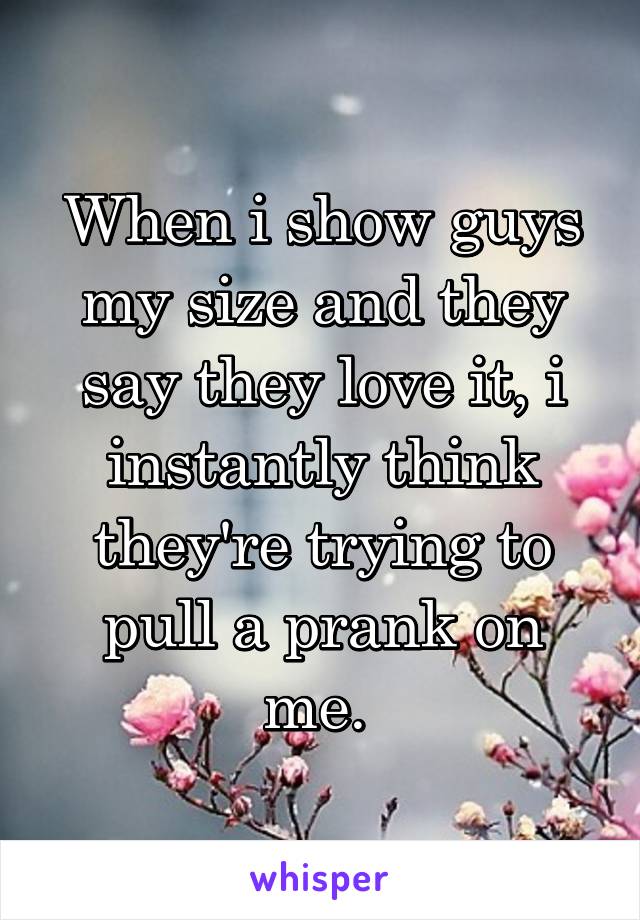 When i show guys my size and they say they love it, i instantly think they're trying to pull a prank on me. 