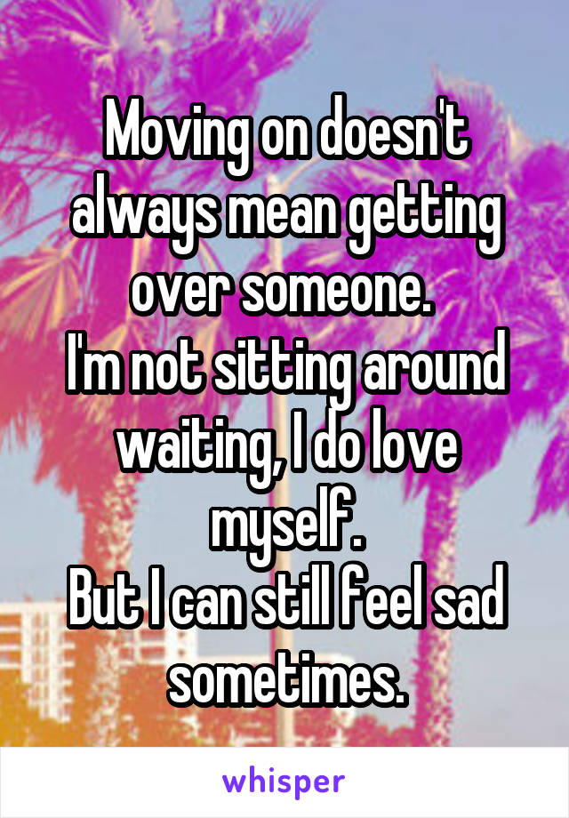 Moving on doesn't always mean getting over someone. 
I'm not sitting around waiting, I do love myself.
But I can still feel sad sometimes.