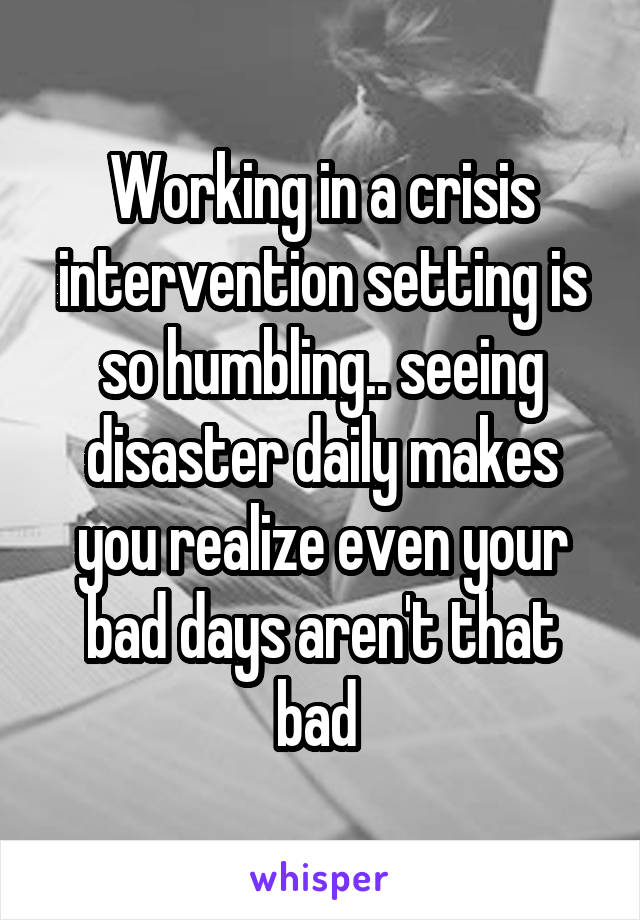 Working in a crisis intervention setting is so humbling.. seeing disaster daily makes you realize even your bad days aren't that bad 