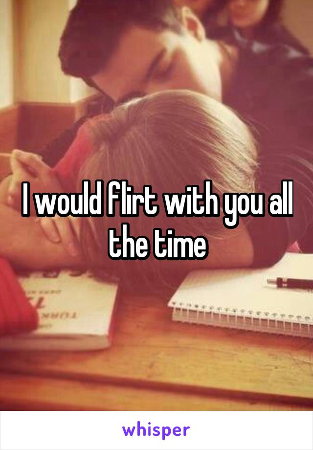 I would flirt with you all the time