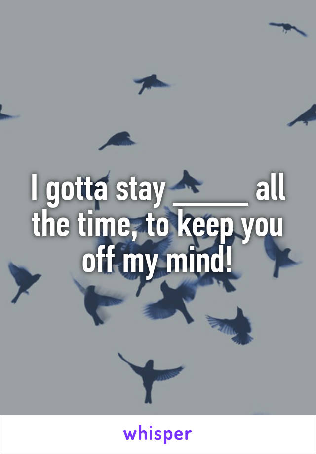 I gotta stay ____ all the time, to keep you off my mind!