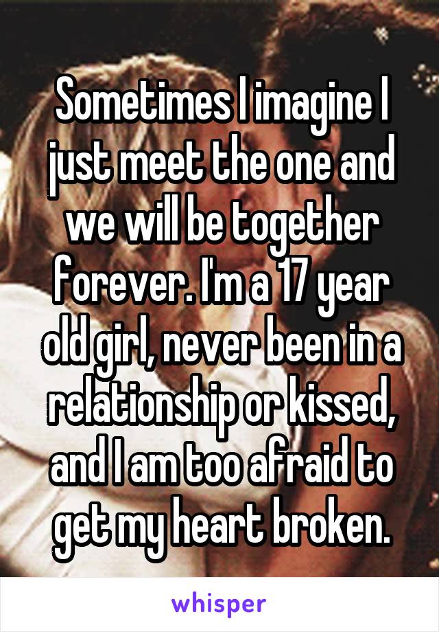 Sometimes I imagine I just meet the one and we will be together forever. I'm a 17 year old girl, never been in a relationship or kissed, and I am too afraid to get my heart broken.