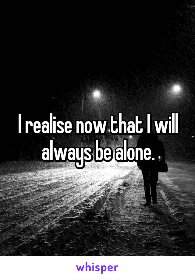 I realise now that I will always be alone.