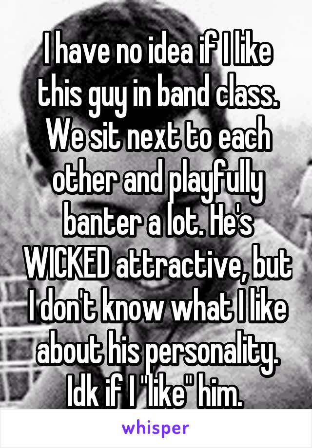 I have no idea if I like this guy in band class. We sit next to each other and playfully banter a lot. He's WICKED attractive, but I don't know what I like about his personality. Idk if I "like" him. 