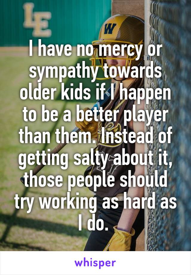 I have no mercy or sympathy towards older kids if I happen to be a better player than them. Instead of getting salty about it, those people should try working as hard as I do. 