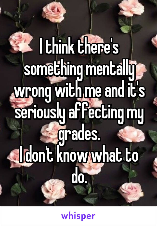 I think there's something mentally wrong with me and it's seriously affecting my grades.
I don't know what to do.