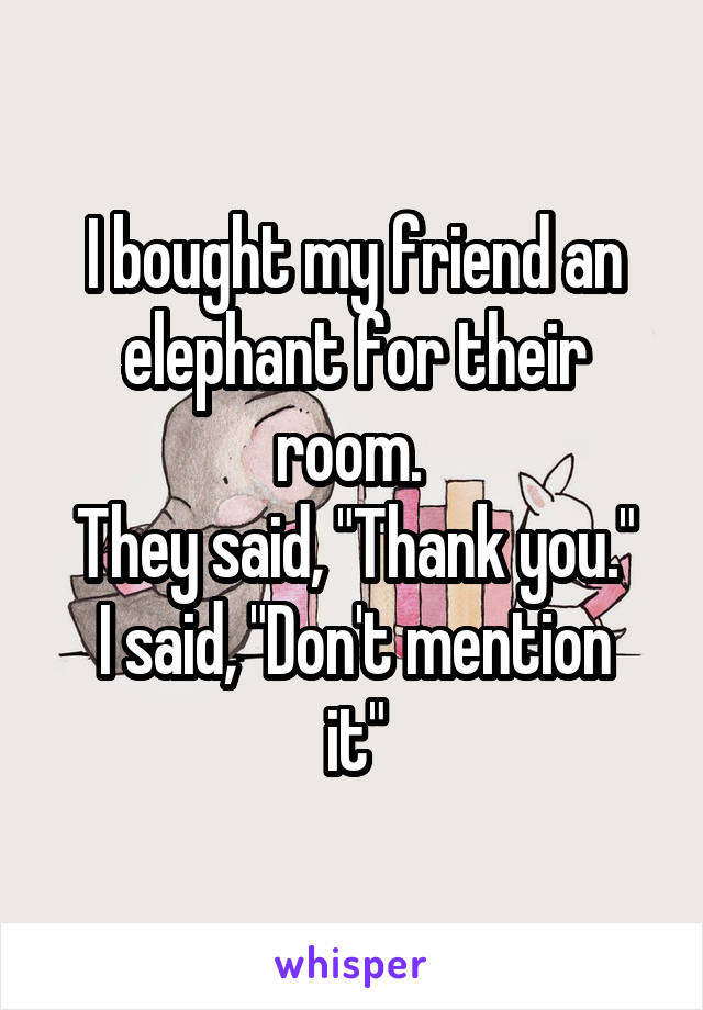 I bought my friend an elephant for their room. 
They said, "Thank you."
I said, "Don't mention it"