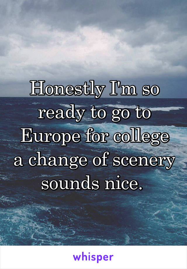 Honestly I'm so ready to go to Europe for college a change of scenery sounds nice. 