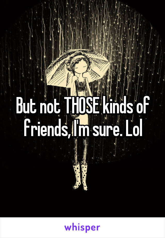 But not THOSE kinds of friends, I'm sure. Lol