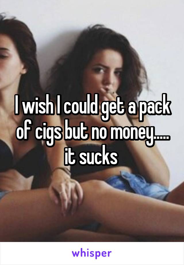 I wish I could get a pack of cigs but no money..... it sucks 