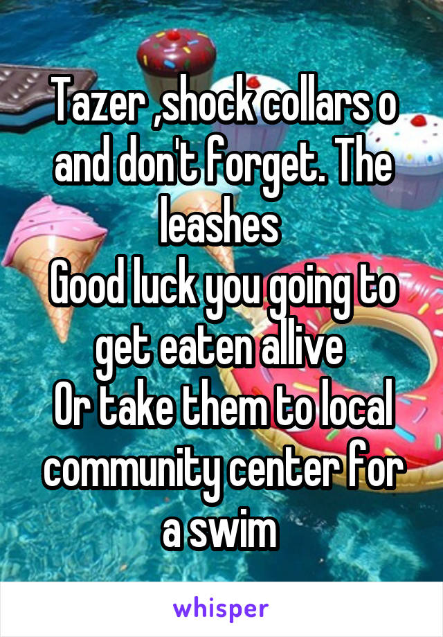 Tazer ,shock collars o and don't forget. The leashes 
Good luck you going to get eaten allive 
Or take them to local community center for a swim 