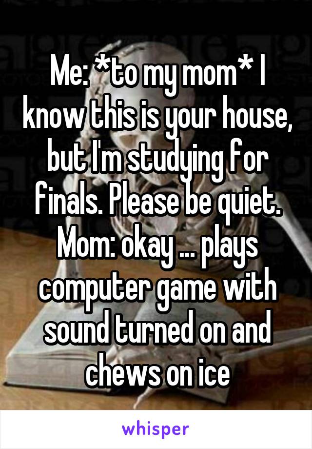 Me: *to my mom* I know this is your house, but I'm studying for finals. Please be quiet.
Mom: okay ... plays computer game with sound turned on and chews on ice