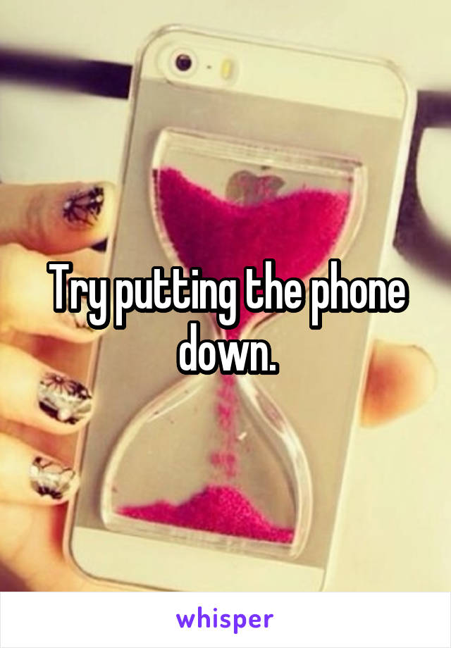 Try putting the phone down.