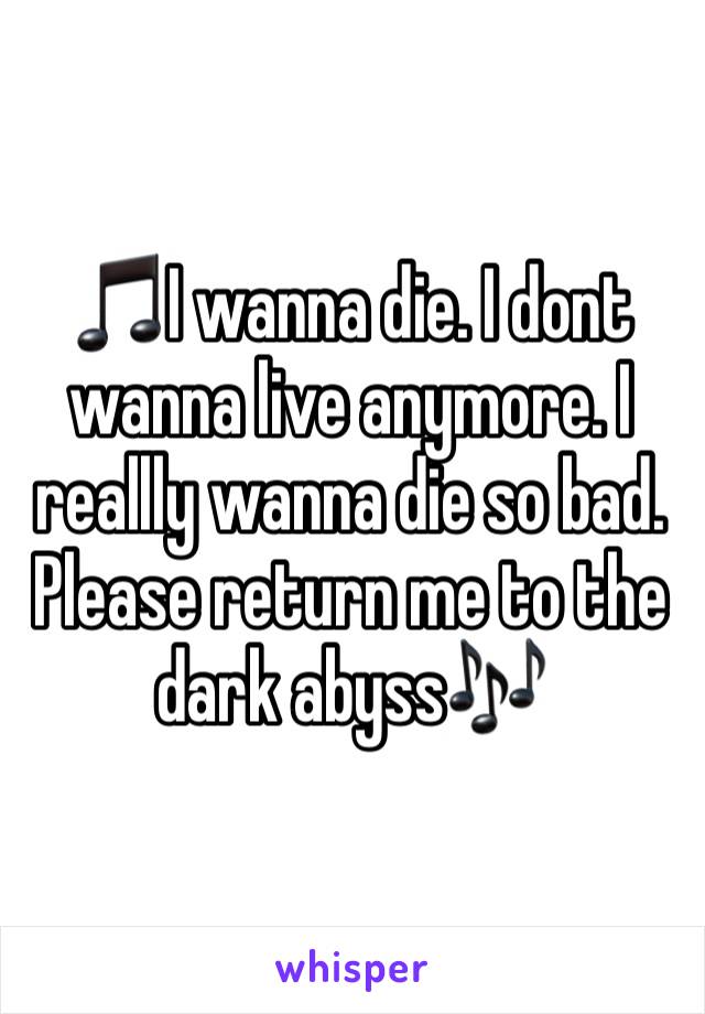 🎵I wanna die. I dont wanna live anymore. I reallly wanna die so bad. Please return me to the dark abyss🎶